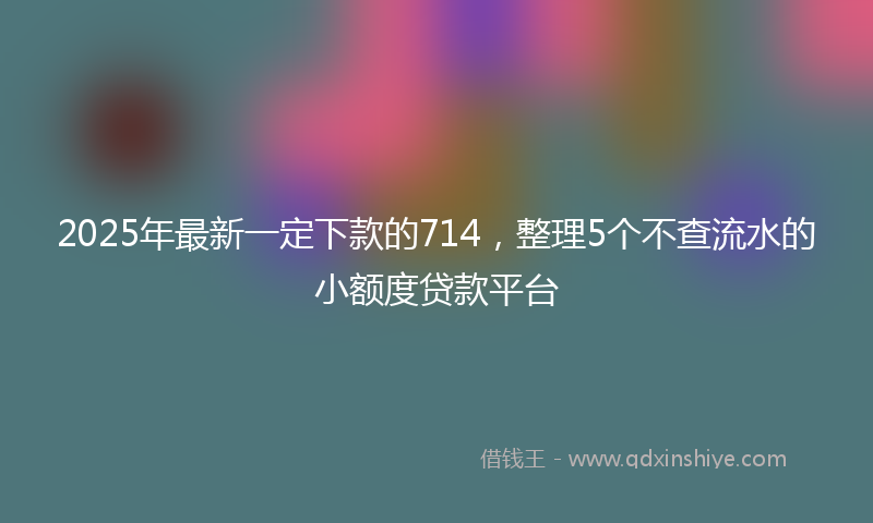 2025年最新一定下款的714，整理5个不查流水的小额度贷款平台