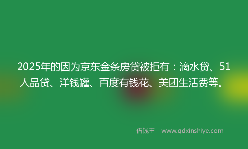2025年的因为京东金条房贷被拒有：滴水贷、51人品贷、洋钱罐、百度有钱花、美团生活费等。