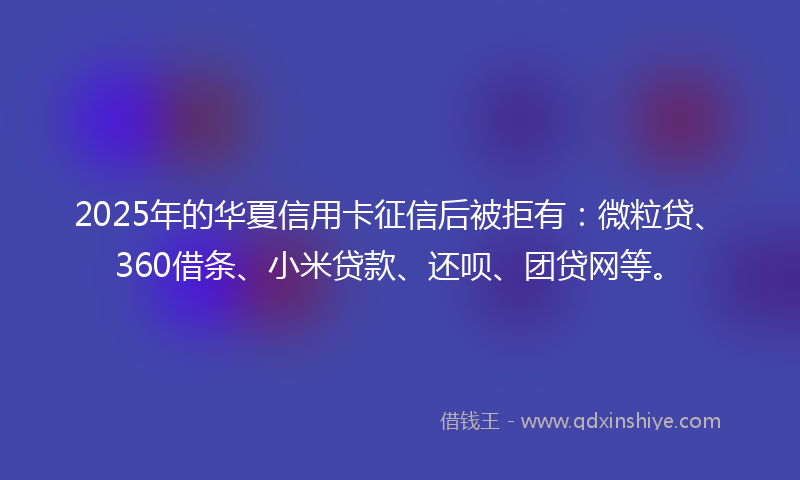 2025年的华夏信用卡征信后被拒有：微粒贷、360借条、小米贷款、还呗、团贷网等。