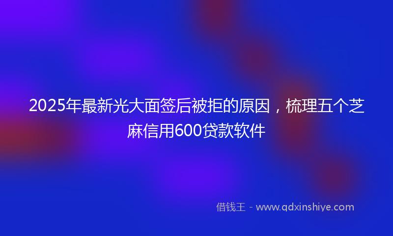 2025年最新光大面签后被拒的原因，梳理五个芝麻信用600贷款软件