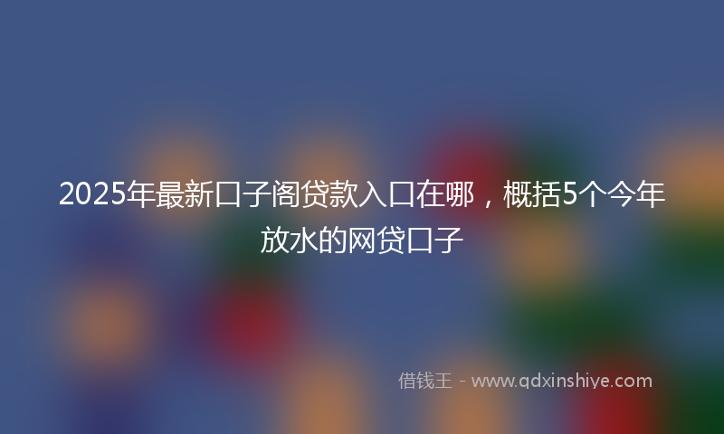 2025年最新口子阁贷款入口在哪，概括5个今年放水的网贷口子