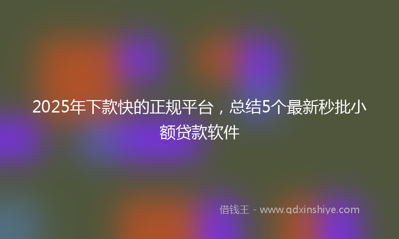 2025年下款快的正规平台，总结5个最新秒批小额贷款软件