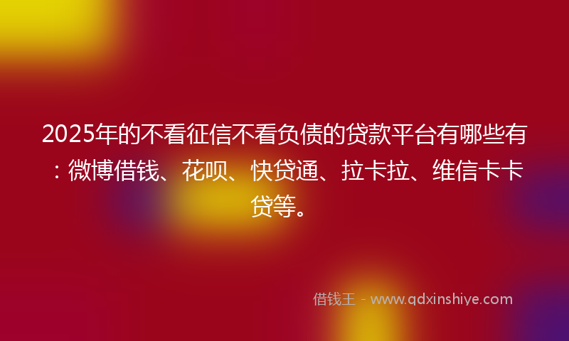 2025年的不看征信不看负债的贷款平台有哪些有：微博借钱、花呗、快贷通、拉卡拉、维信卡卡贷等。