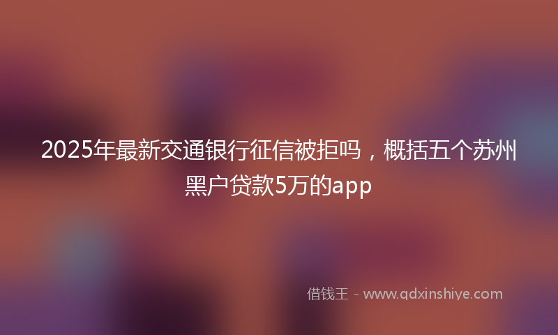 2025年最新交通银行征信被拒吗，概括五个苏州黑户贷款5万的app