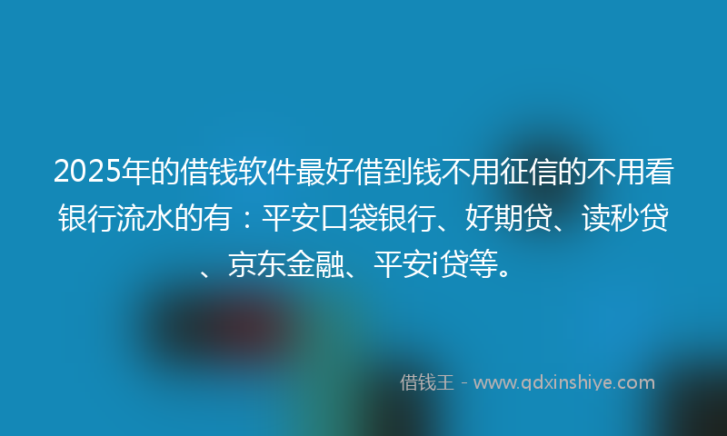 2025年的借钱软件最好借到钱不用征信的不用看银行流水的有：平安口袋银行、好期贷、读秒贷、京东金融、平安i贷等。