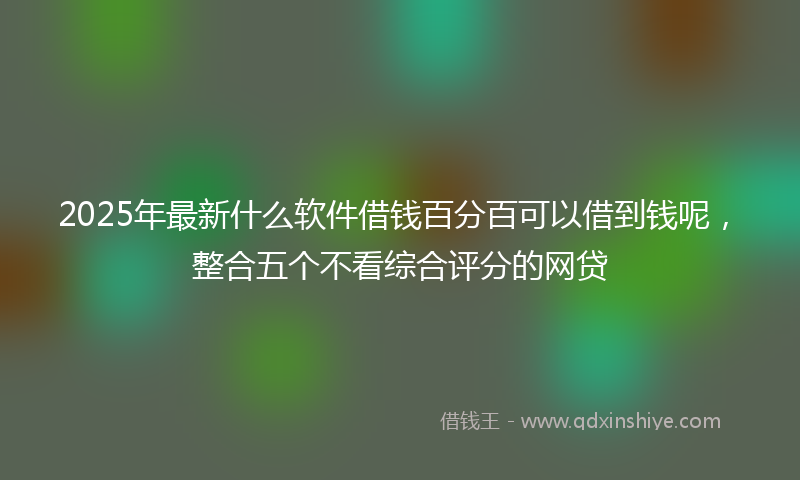 2025年最新什么软件借钱百分百可以借到钱呢，整合五个不看综合评分的网贷
