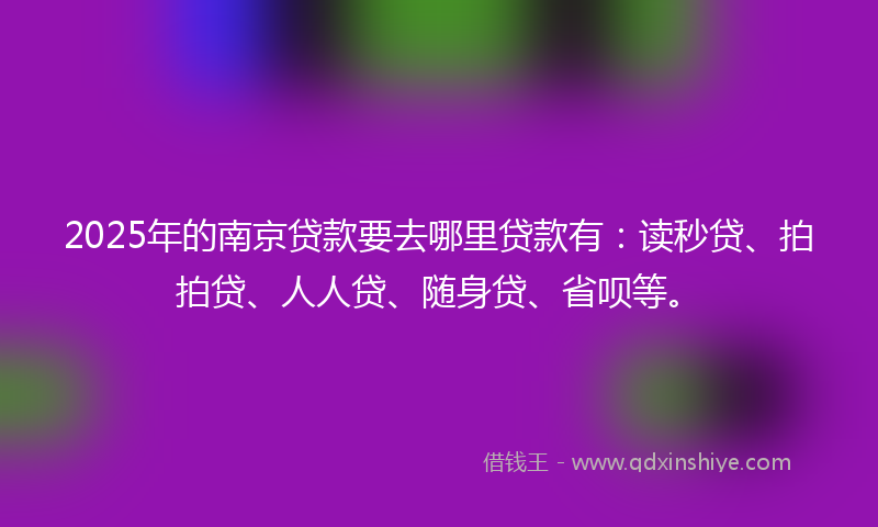 2025年的南京贷款要去哪里贷款有：读秒贷、拍拍贷、人人贷、随身贷、省呗等。