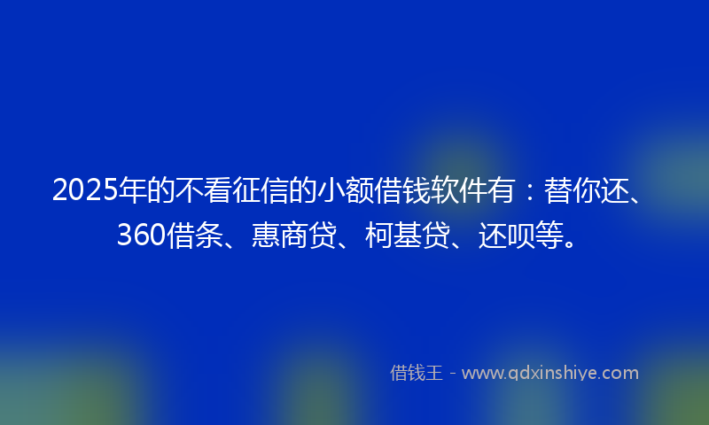 2025年的不看征信的小额借钱软件有：替你还、360借条、惠商贷、柯基贷、还呗等。