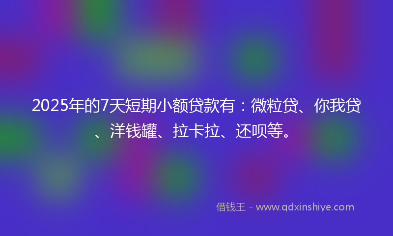 2025年的7天短期小额贷款有：微粒贷、你我贷、洋钱罐、拉卡拉、还呗等。