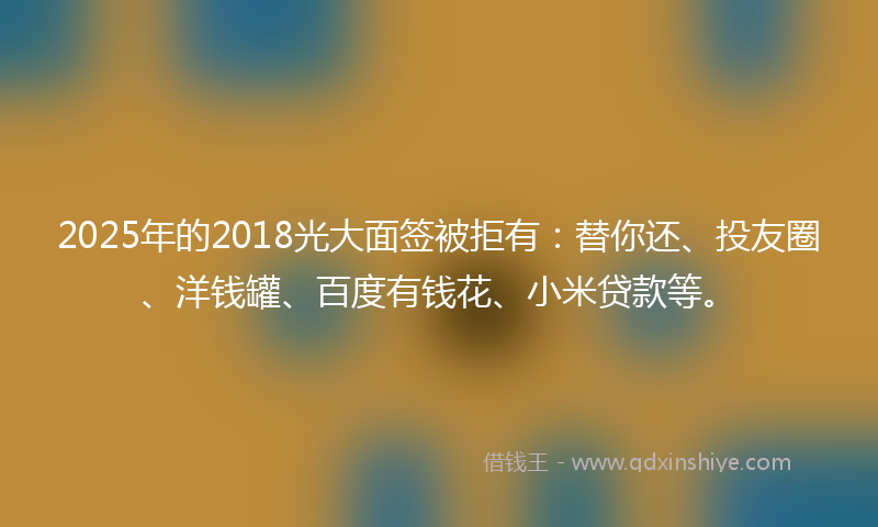 2025年的2018光大面签被拒有：替你还、投友圈、洋钱罐、百度有钱花、小米贷款等。