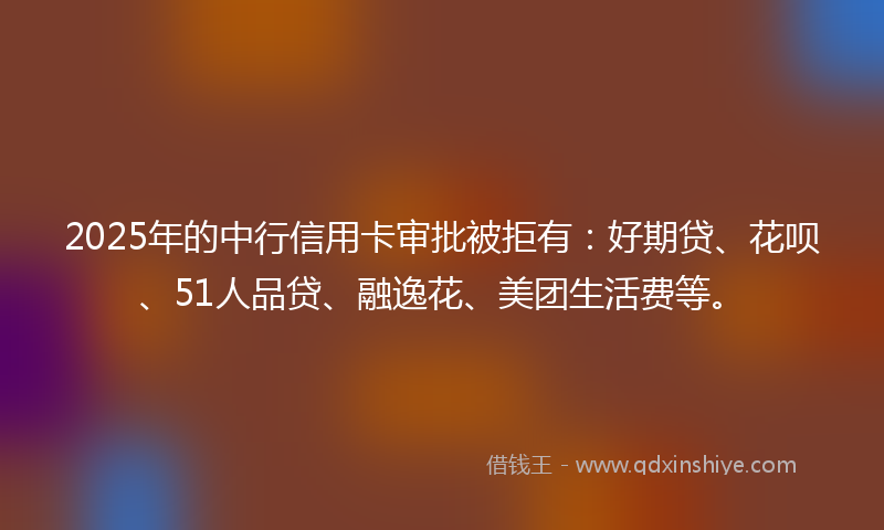 2025年的中行信用卡审批被拒有：好期贷、花呗、51人品贷、融逸花、美团生活费等。