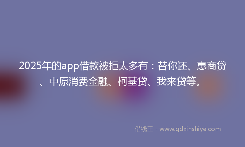 2025年的app借款被拒太多有：替你还、惠商贷、中原消费金融、柯基贷、我来贷等。