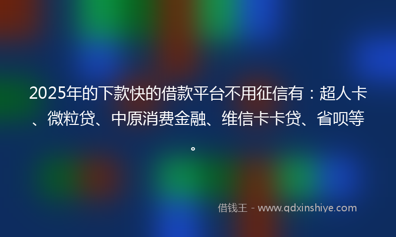 2025年的下款快的借款平台不用征信有：超人卡、微粒贷、中原消费金融、维信卡卡贷、省呗等。