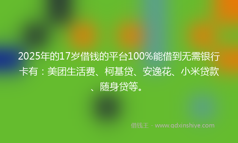 2025年的17岁借钱的平台100%能借到无需银行卡有：美团生活费、柯基贷、安逸花、小米贷款、随身贷等。