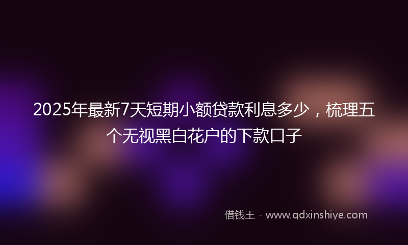 2025年最新7天短期小额贷款利息多少，梳理五个无视黑白花户的下款口子