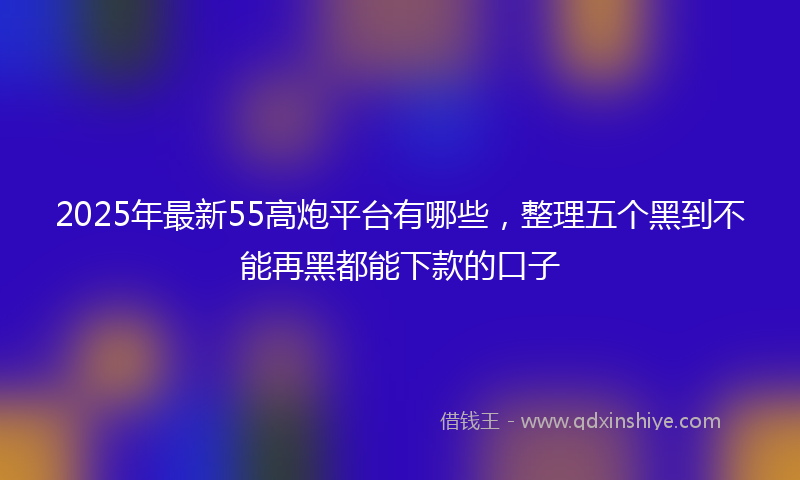 2025年最新55高炮平台有哪些，整理五个黑到不能再黑都能下款的口子