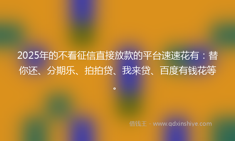 2025年的不看征信直接放款的平台速速花有：替你还、分期乐、拍拍贷、我来贷、百度有钱花等。