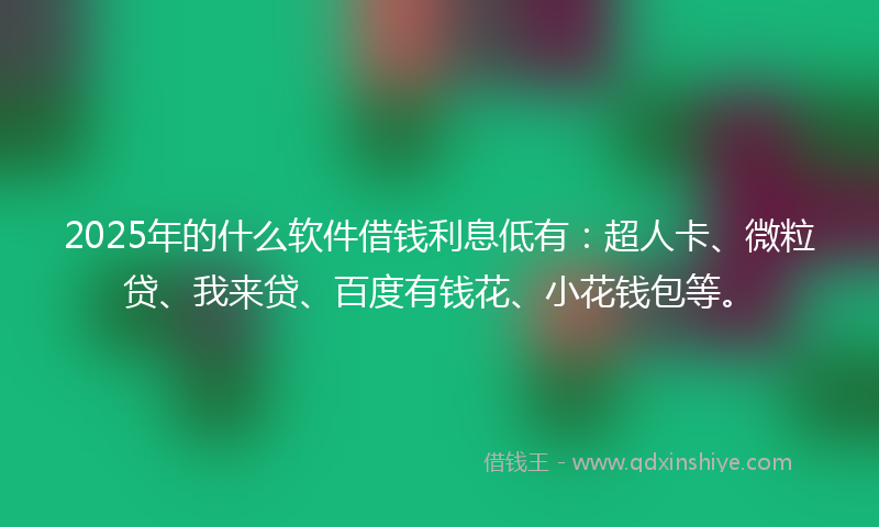 2025年的什么软件借钱利息低有：超人卡、微粒贷、我来贷、百度有钱花、小花钱包等。