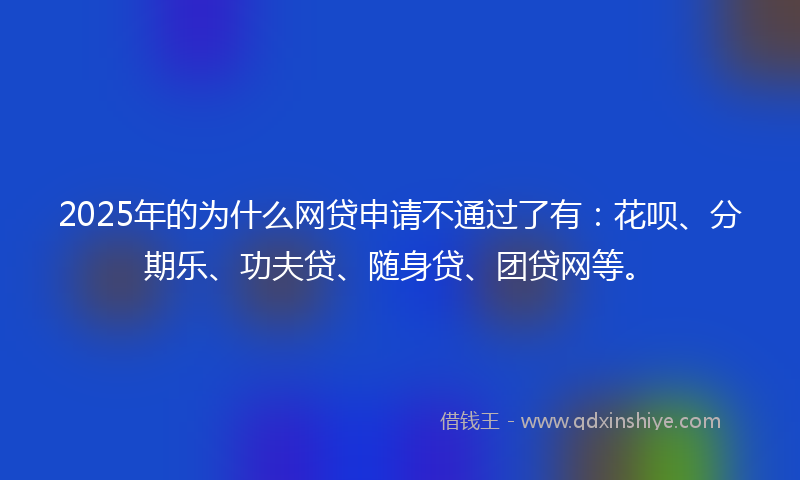 2025年的为什么网贷申请不通过了有：花呗、分期乐、功夫贷、随身贷、团贷网等。