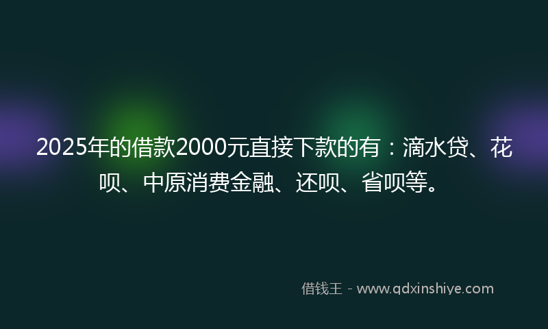 2025年的借款2000元直接下款的有：滴水贷、花呗、中原消费金融、还呗、省呗等。