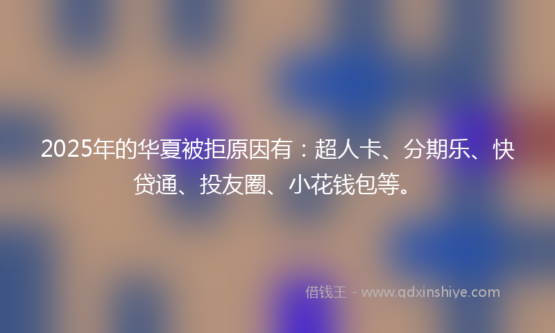 2025年的华夏被拒原因有：超人卡、分期乐、快贷通、投友圈、小花钱包等。