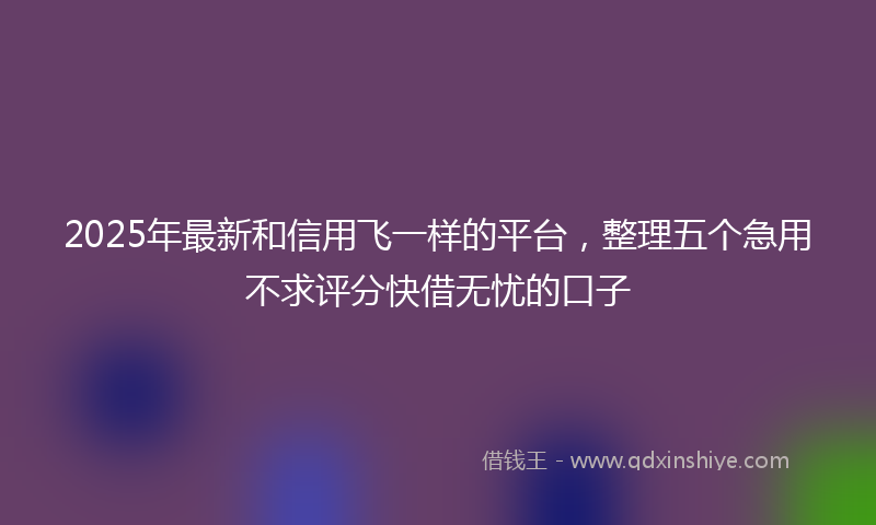 2025年最新和信用飞一样的平台，整理五个急用不求评分快借无忧的口子