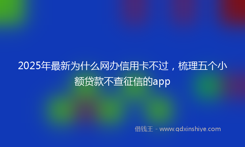 2025年最新为什么网办信用卡不过，梳理五个小额贷款不查征信的app