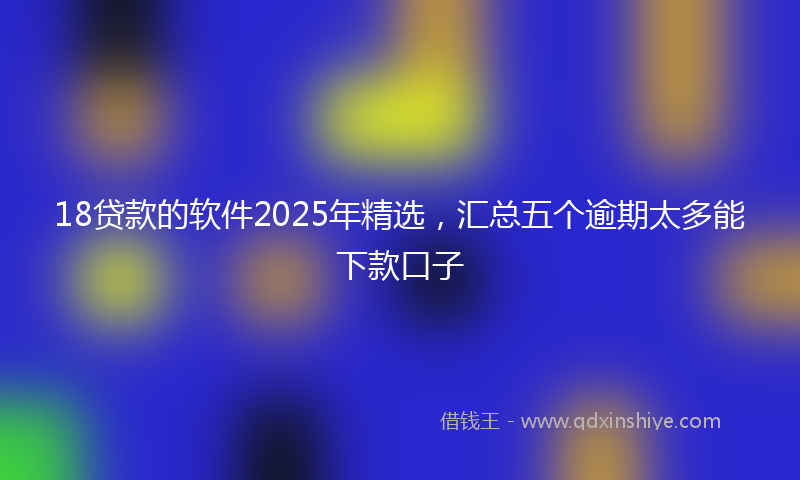 18贷款的软件2025年精选，汇总五个逾期太多能下款口子