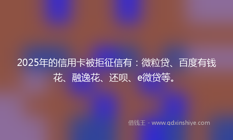 2025年的信用卡被拒征信有：微粒贷、百度有钱花、融逸花、还呗、e微贷等。