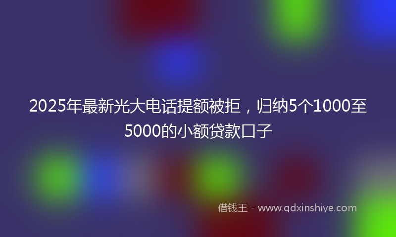 2025年最新光大电话提额被拒，归纳5个1000至5000的小额贷款口子