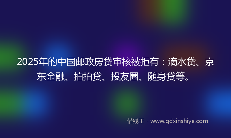 2025年的中国邮政房贷审核被拒有：滴水贷、京东金融、拍拍贷、投友圈、随身贷等。