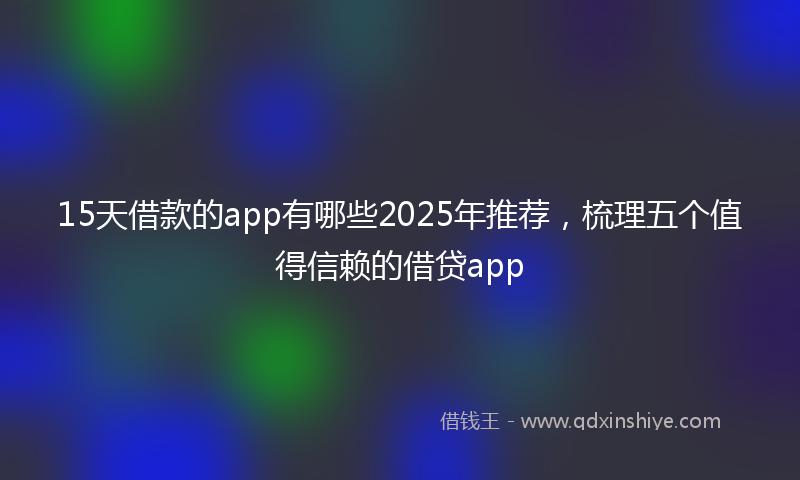 15天借款的app有哪些2025年推荐，梳理五个值得信赖的借贷app