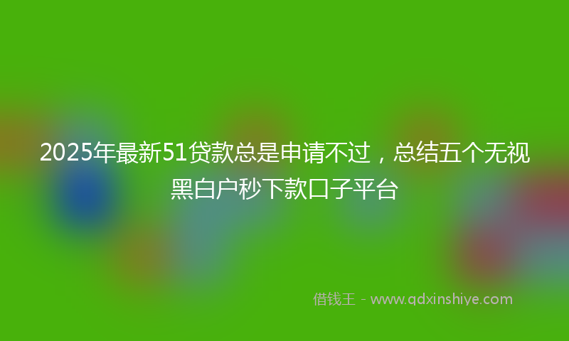 2025年最新51贷款总是申请不过，总结五个无视黑白户秒下款口子平台