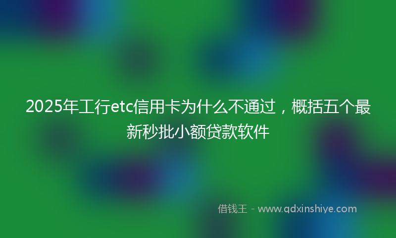 2025年工行etc信用卡为什么不通过，概括五个最新秒批小额贷款软件