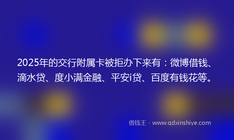 2025年的交行附属卡被拒办下来有：微博借钱、滴水贷、度小满金融、平安i贷、百度有钱花等。