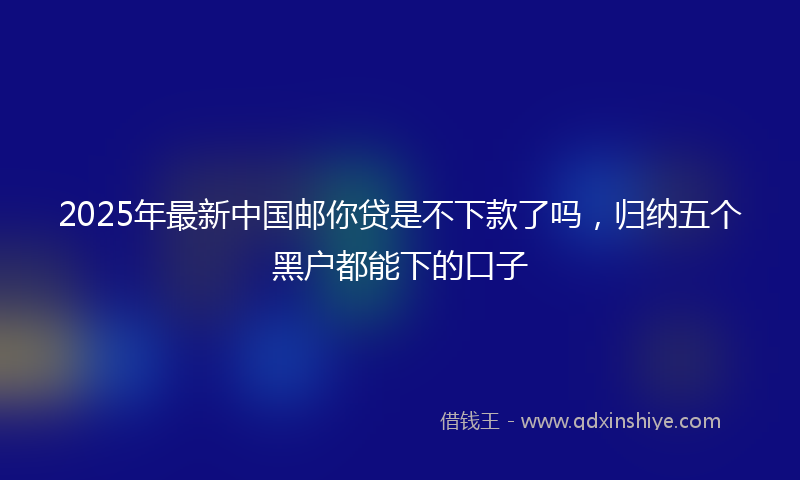 2025年最新中国邮你贷是不下款了吗，归纳五个黑户都能下的口子