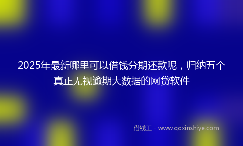 2025年最新哪里可以借钱分期还款呢，归纳五个真正无视逾期大数据的网贷软件