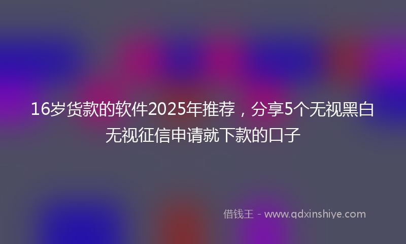 16岁货款的软件2025年推荐，分享5个无视黑白无视征信申请就下款的口子