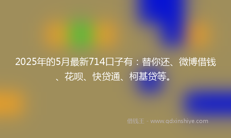 2025年的5月最新714口子有：替你还、微博借钱、花呗、快贷通、柯基贷等。