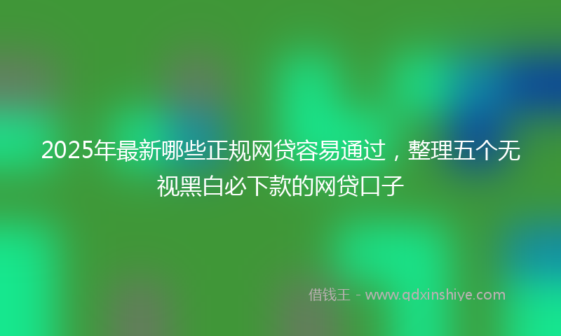 2025年最新哪些正规网贷容易通过，整理五个无视黑白必下款的网贷口子