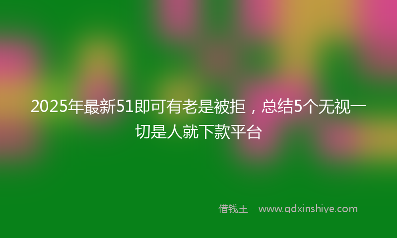 2025年最新51即可有老是被拒，总结5个无视一切是人就下款平台