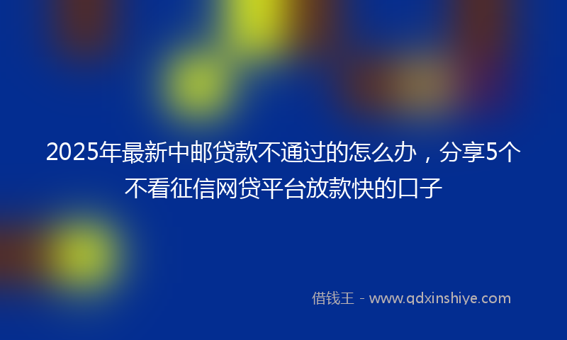2025年最新中邮贷款不通过的怎么办，分享5个不看征信网贷平台放款快的口子