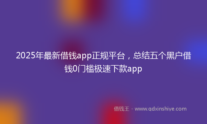 2025年最新借钱app正规平台，总结五个黑户借钱0门槛极速下款app