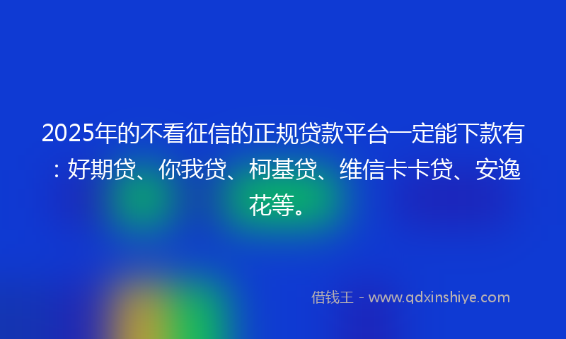 2025年的不看征信的正规贷款平台一定能下款有：好期贷、你我贷、柯基贷、维信卡卡贷、安逸花等。