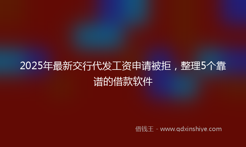 2025年最新交行代发工资申请被拒，整理5个靠谱的借款软件