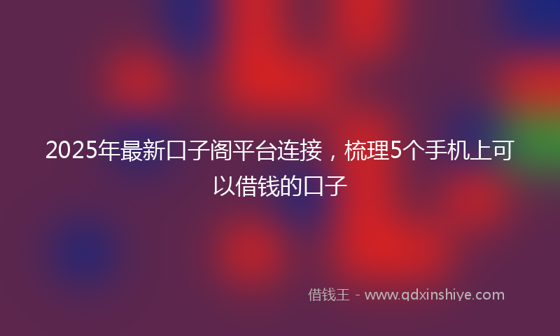 2025年最新口子阁平台连接，梳理5个手机上可以借钱的口子