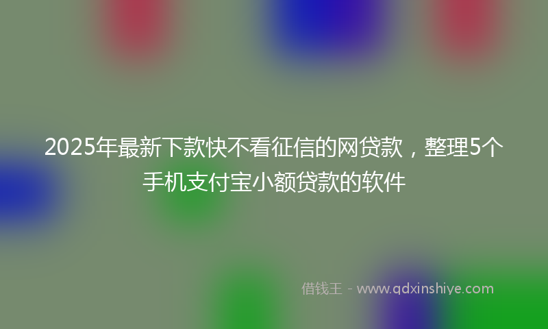 2025年最新下款快不看征信的网贷款，整理5个手机支付宝小额贷款的软件