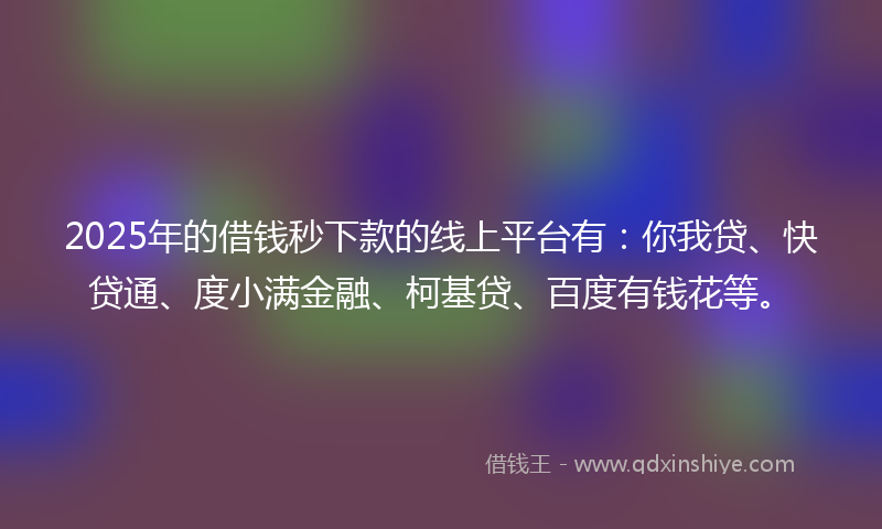 2025年的借钱秒下款的线上平台有：你我贷、快贷通、度小满金融、柯基贷、百度有钱花等。
