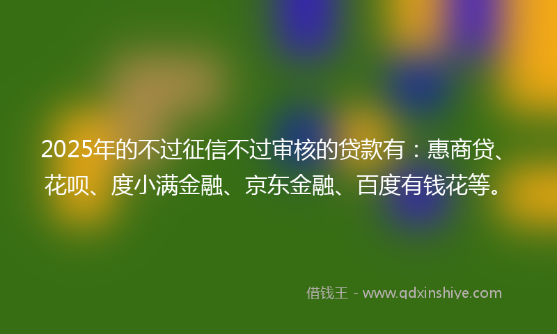 2025年的不过征信不过审核的贷款有：惠商贷、花呗、度小满金融、京东金融、百度有钱花等。