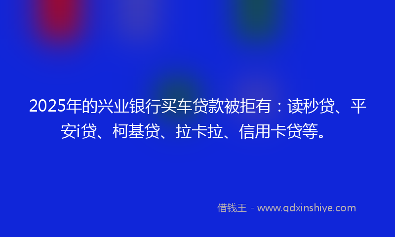 2025年的兴业银行买车贷款被拒有：读秒贷、平安i贷、柯基贷、拉卡拉、信用卡贷等。